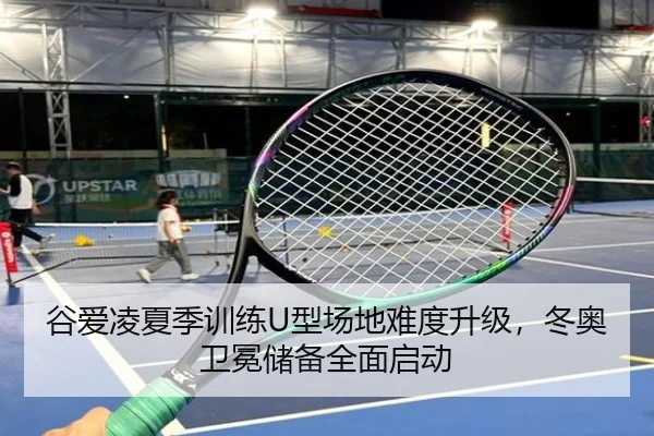 谷爱凌夏季训练U型场地难度升级，冬奥卫冕储备全面启动