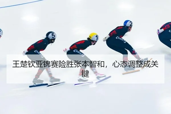王楚钦亚锦赛险胜张本智和，心态调整成关键